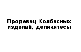 Продавец Колбасных изделий, деликатесы